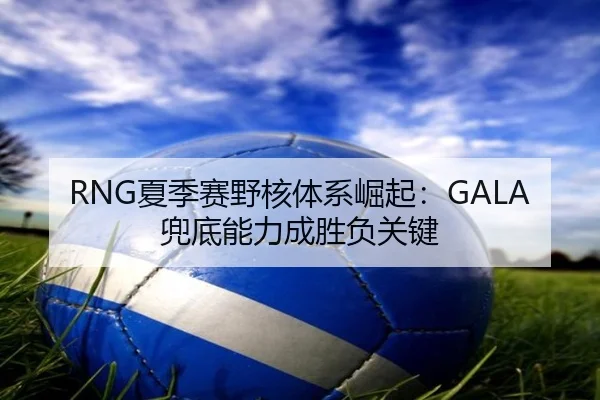 RNG夏季赛野核体系崛起：GALA兜底能力成胜负关键